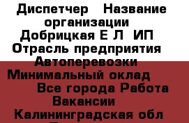 Диспетчер › Название организации ­ Добрицкая Е.Л, ИП › Отрасль предприятия ­ Автоперевозки › Минимальный оклад ­ 20 000 - Все города Работа » Вакансии   . Калининградская обл.,Приморск г.